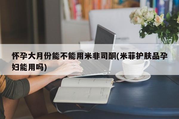 米非司酮片打胎药专卖微信怀孕大月份能不能用米非司酮(米菲护肤品孕妇能用吗)